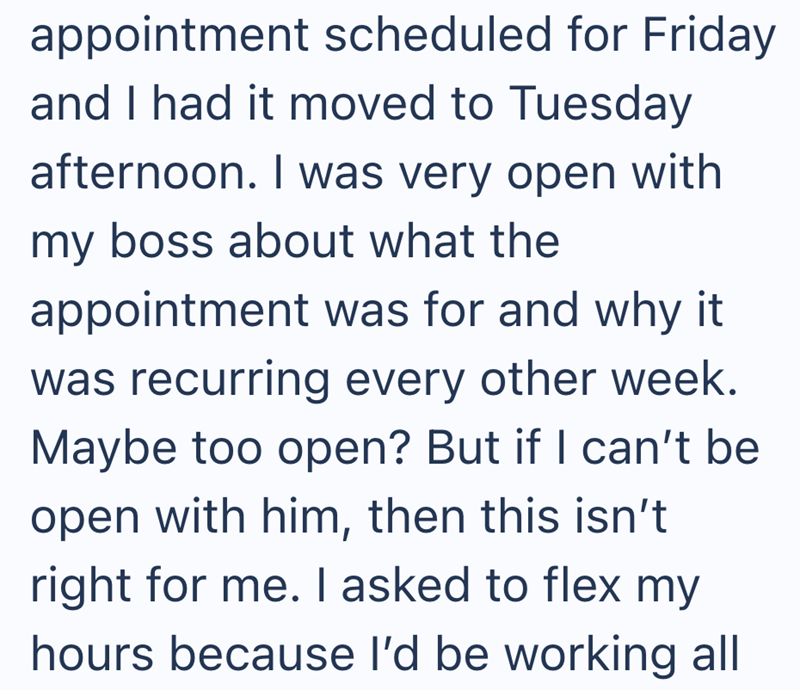 appointment scheduled for Friday and I had it moved to Tuesday afternoon. I was very open with my boss about what the appointment was for and why it was recurring every other week. Maybe too open? But if I can't be open with him, then this isn't right for me. I asked to flex my hours because I'd be working all