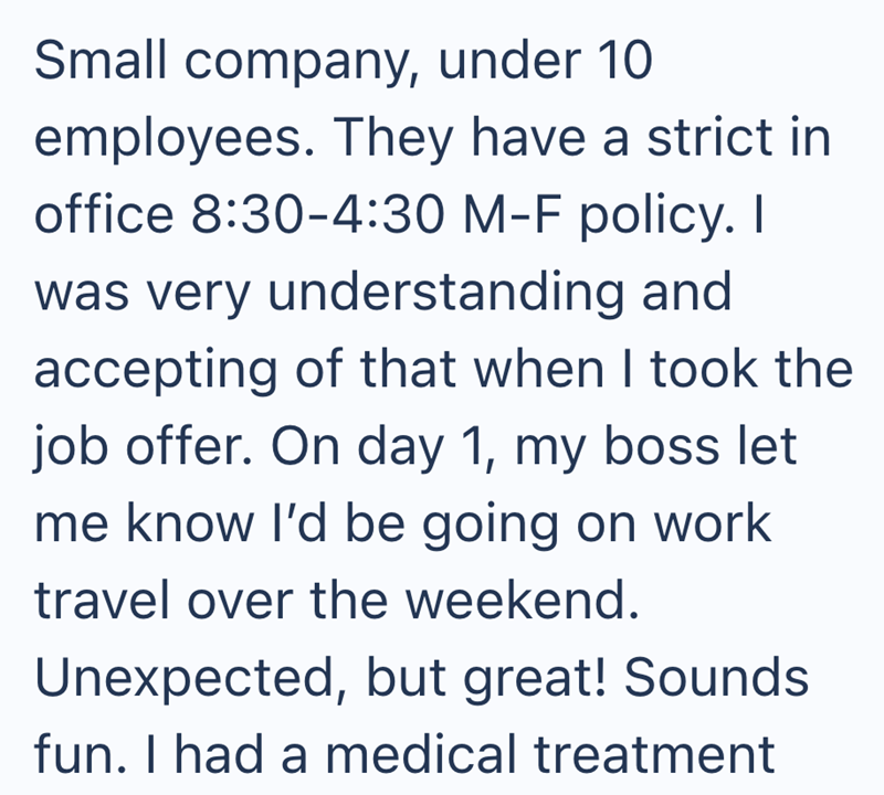 Small company, under 10 employees. They have a strict in office 8:30-4:30 M-F policy. I was very understanding and accepting of that when I took the job offer. On day 1, my boss let me know I'd be going on work travel over the weekend. Unexpected, but great! Sounds fun. I had a medical treatment