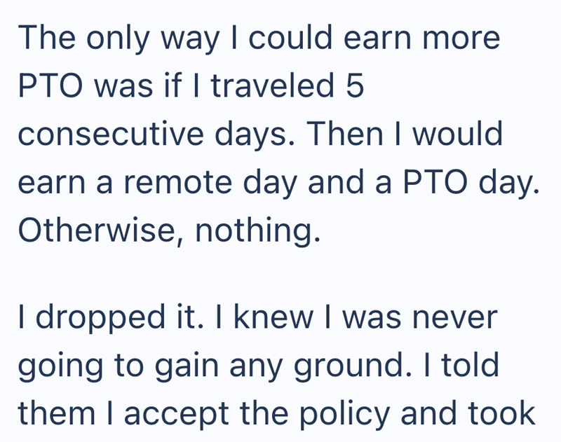 The only way I could earn more PTO was if I traveled 5 consecutive days. Then I would earn a remote day and a PTO day. Otherwise, nothing. I dropped it. I knew I was never going to gain any ground. I told them I accept the policy and took