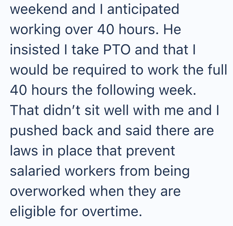 weekend and I anticipated working over 40 hours. He insisted I take PTO and that I would be required to work the full 40 hours the following week. That didn't sit well with me and I pushed back and said there are laws in place that prevent salaried workers from being overworked when they are eligible for overtime.