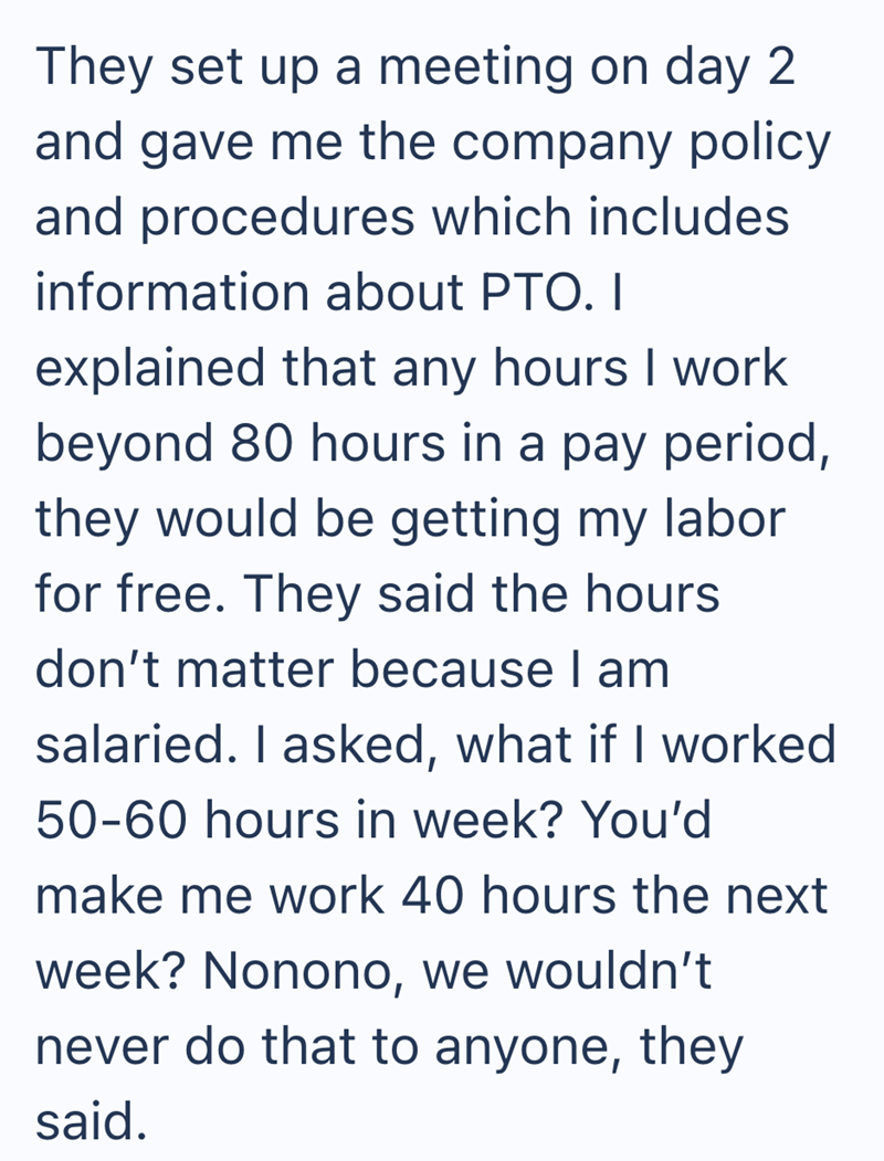 They set up a meeting on day 2 and gave me the company policy and procedures which includes information about PTO. I explained that any hours I work beyond 80 hours in a pay period, they would be getting my labor for free. They said the hours don't matter because I am salaried. I asked, what if I worked 50-60 hours in week? You'd make me work 40 hours the next week? Nonono, we wouldn't never do that to anyone, they said.