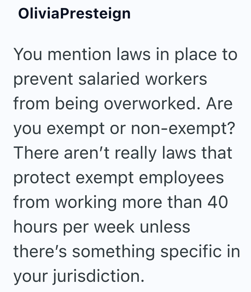 OliviaPresteign You mention laws in place to prevent salaried workers from being overworked. Are you exempt or non-exempt? There aren't really laws that protect exempt employees from working more than 40 hours per week unless there's something specific in your jurisdiction.