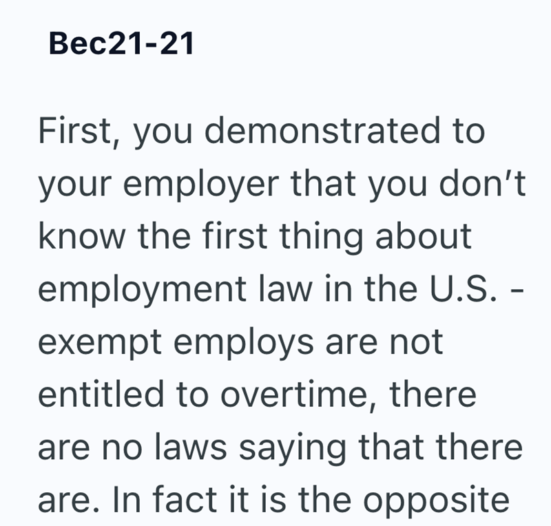 Bec21-21 First, you demonstrated to your employer that you don't know the first thing about employment law in the U.S. - exempt employs are not entitled to overtime, there are no laws saying that there are. In fact it is the opposite