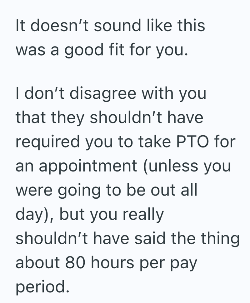 It doesn't sound like this was a good fit for you. I don't disagree with you that they shouldn't have required you to take PTO for an appointment (unless you were going to be out all day), but you really shouldn't have said the thing about 80 hours per pay period.