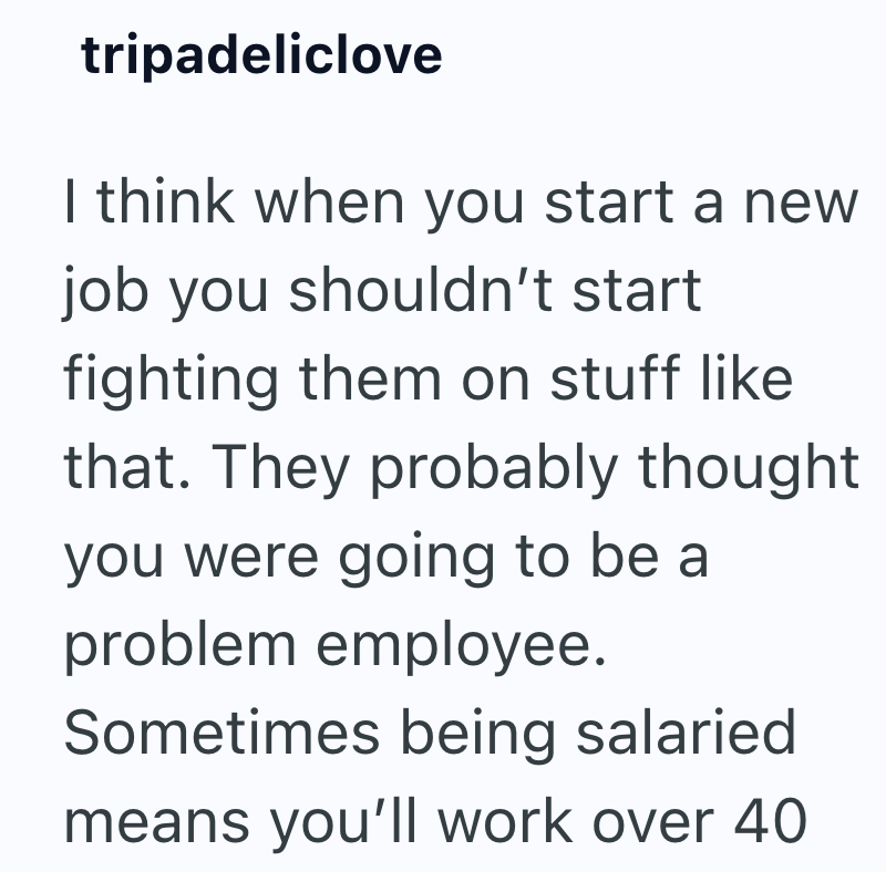 tripadeliclove I think when you start a new job you shouldn't start fighting them on stuff like that. They probably thought you were going to be a problem employee. Sometimes being salaried means you'll work over 40