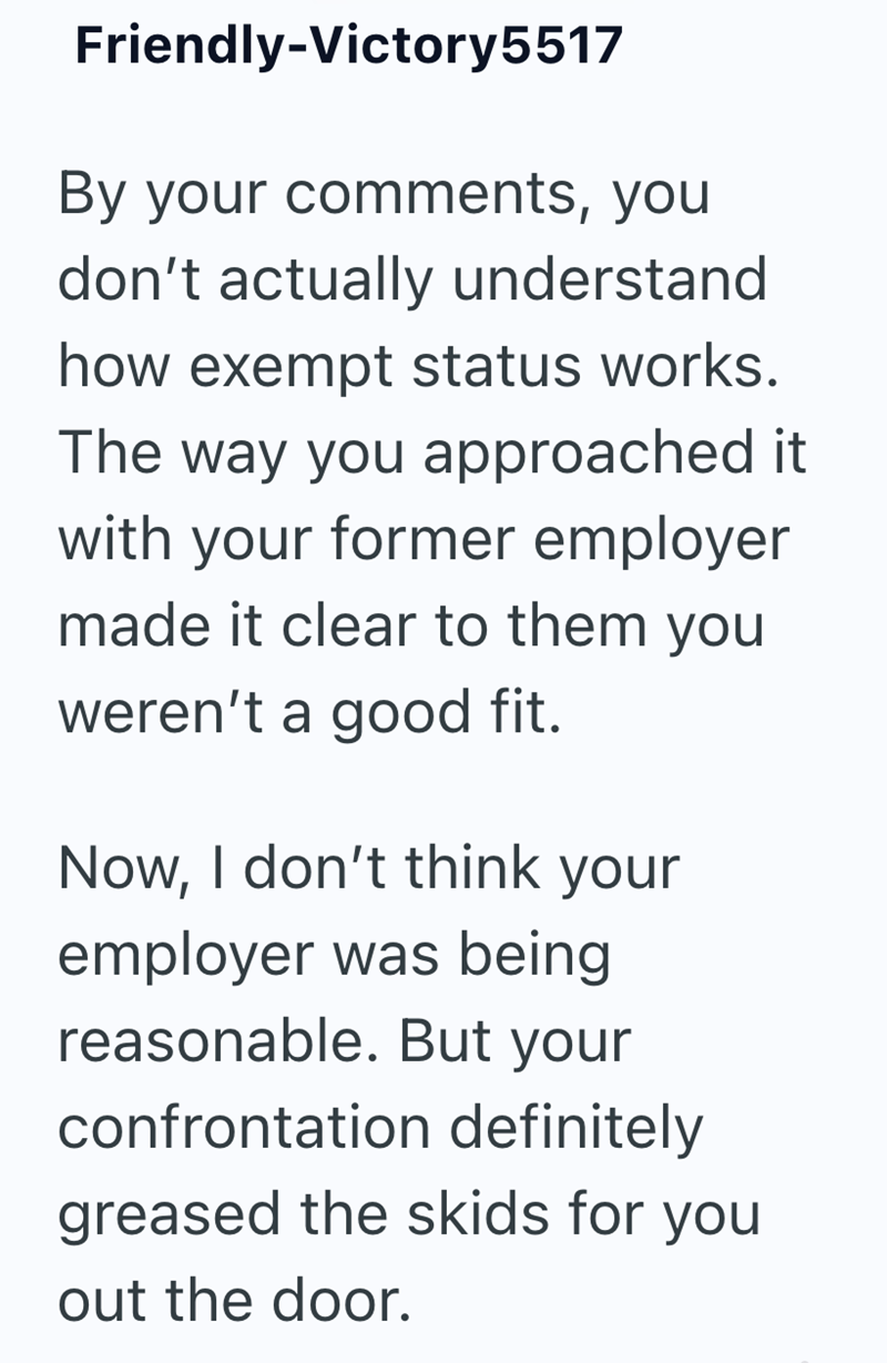 Friendly-Victory 5517 By your comments, you don't actually understand how exempt status works. The way you approached it with your former employer made it clear to them you weren't a good fit. Now, I don't think your employer was being reasonable. But your confrontation definitely greased the skids for you out the door.