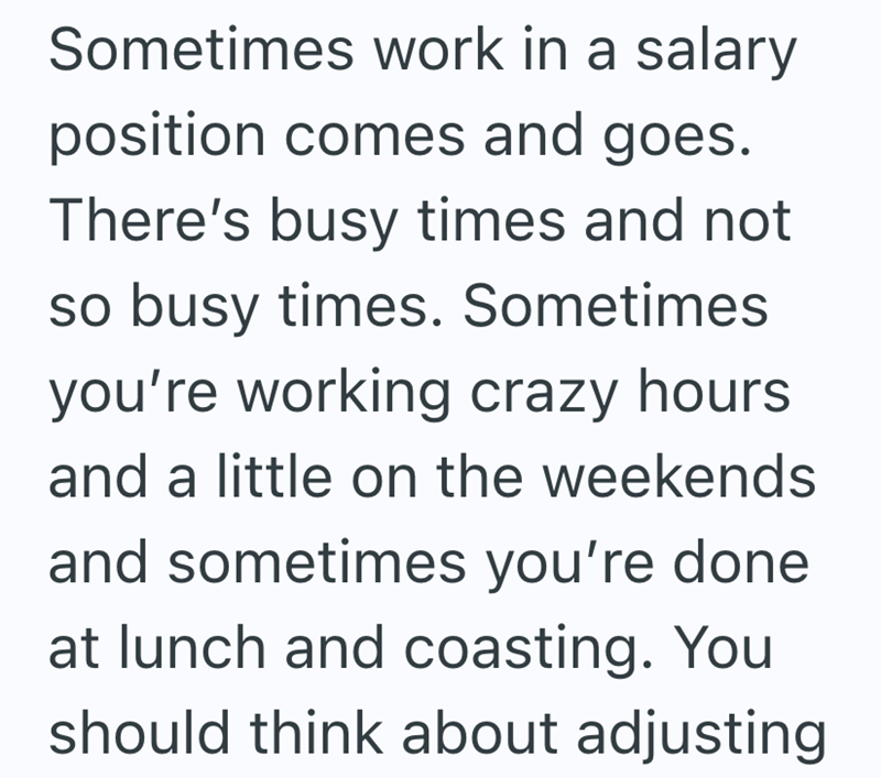 Sometimes work in a salary position comes and goes. There's busy times and not so busy times. Sometimes you're working crazy hours and a little on the weekends and sometimes you're done. at lunch and coasting. You should think about adjusting