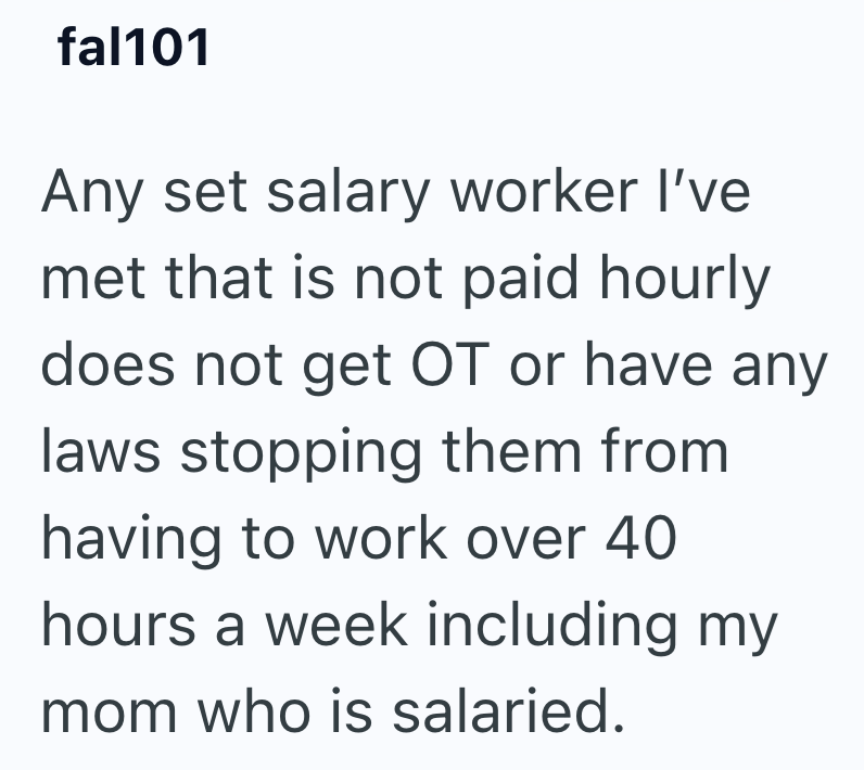 fal101 Any set salary worker I've met that is not paid hourly does not get OT or have any laws stopping them from having to work over 40 hours a week including my mom who is salaried.