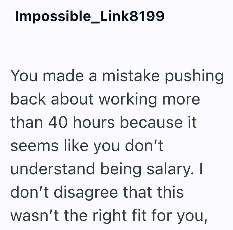 Impossible_Link8199 You made a mistake pushing back about working more than 40 hours because it seems like you don't understand being salary. I don't disagree that this wasn't the right fit for you,