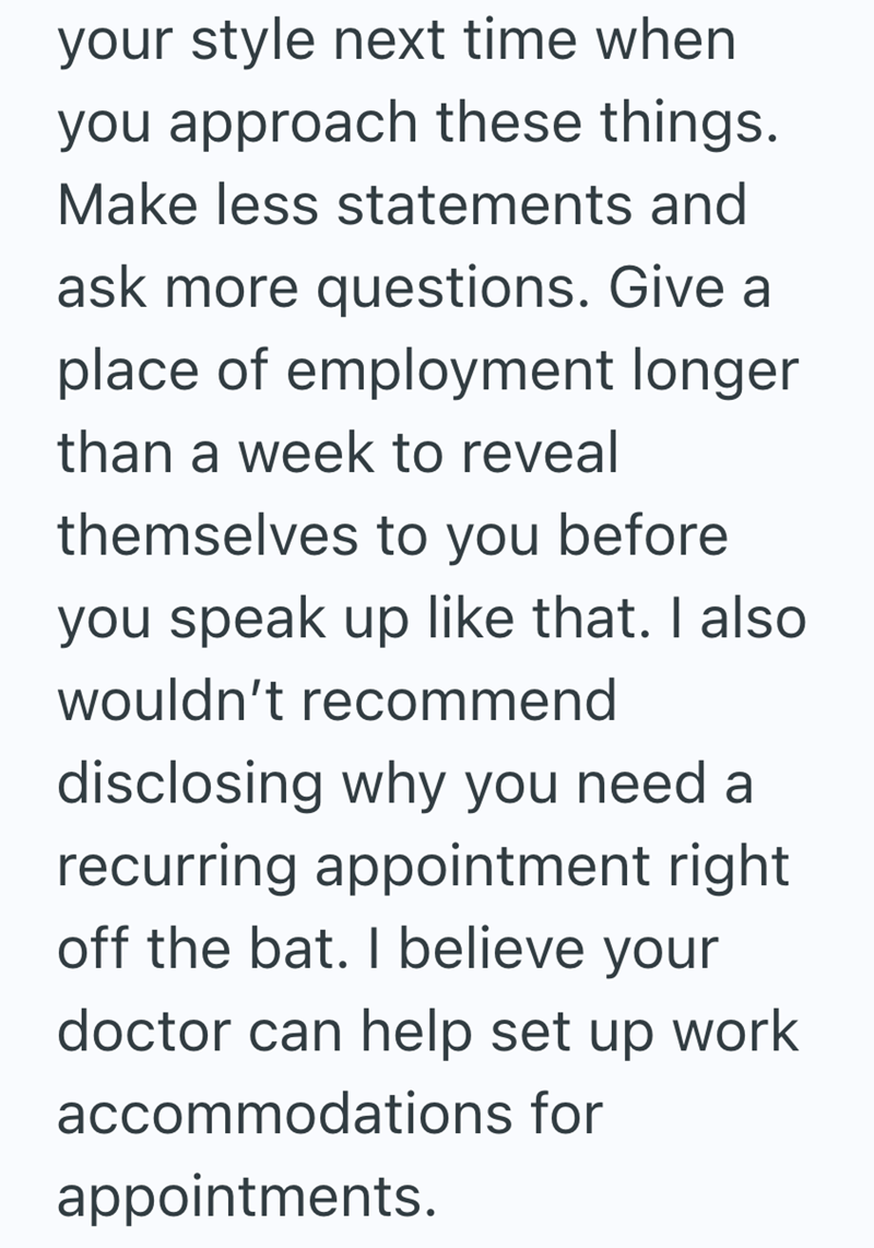 your style next time when you approach these things. Make less statements and ask more questions. Give a place of employment longer than a week to reveal themselves to you before you speak up like that. I also wouldn't recommend disclosing why you need a recurring appointment right off the bat. I believe your doctor can help set up work accommodations for appointments.