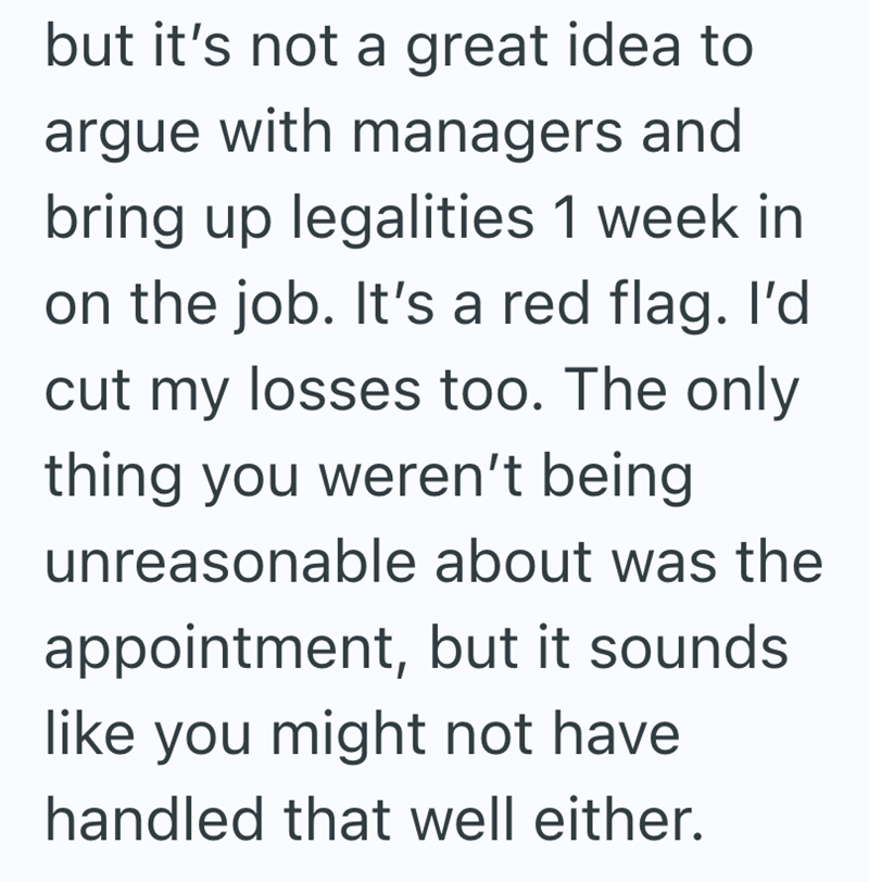 but it's not a great idea to argue with managers and bring up legalities 1 week in on the job. It's a red flag. I'd cut my losses too. The only thing you weren't being unreasonable about was the appointment, but it sounds. like you might not have handled that well either.