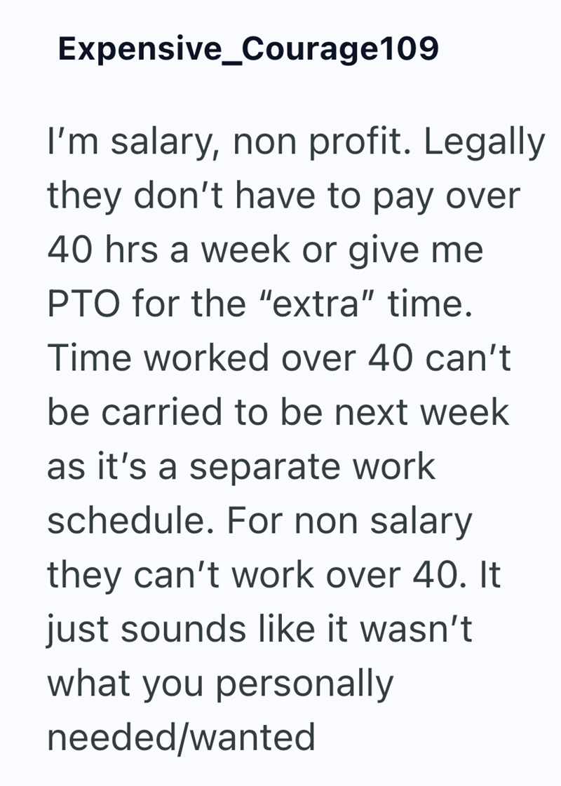 Expensive Courage109 I'm salary, non profit. Legally they don't have to pay over 40 hrs a week or give me PTO for the "extra" time. Time worked over 40 can't be carried to be next week as it's a separate work schedule. For non salary they can't work over 40. It just sounds like it wasn't what you personally needed/wanted
