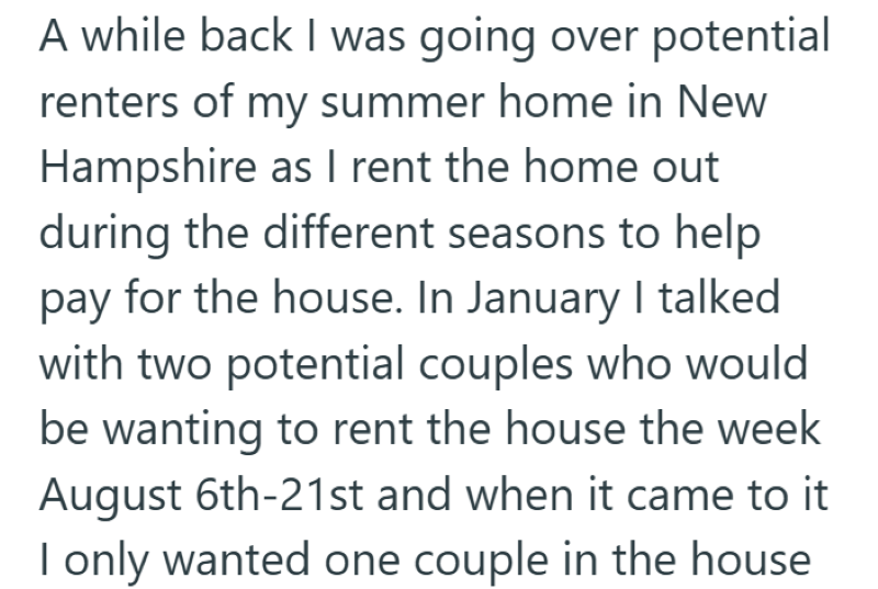 A while back I was going over potential renters of my summer home in New Hampshire as I rent the home out during the different seasons to help pay for the house. In January I talked with two potential couples who would be wanting to rent the house the week August 6th-21st and when it came to it I only wanted one couple in the house
