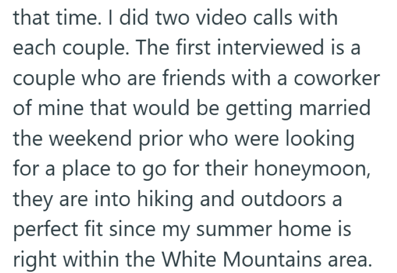 that time. I did two video calls with each couple. The first interviewed is a couple who are friends with a coworker of mine that would be getting married the weekend prior who were looking for a place to go for their honeymoon, they are into hiking and outdoors a perfect fit since my summer home is right within the White Mountains area.