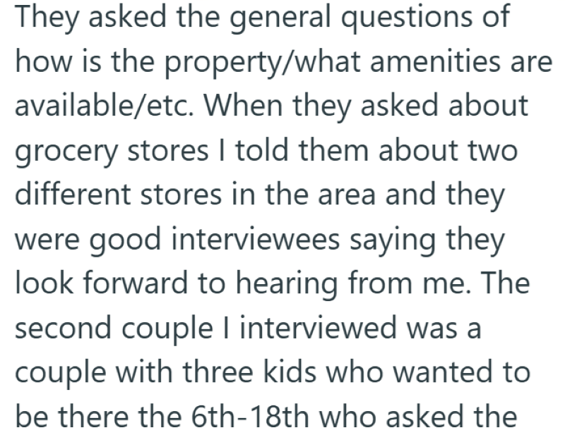 They asked the general questions of how is the property/what amenities are available/etc. When they asked about grocery stores I told them about two different stores in the area and they were good interviewees saying they look forward to hearing from me. The second couple I interviewed was a couple with three kids who wanted to be there the 6th-18th who asked the