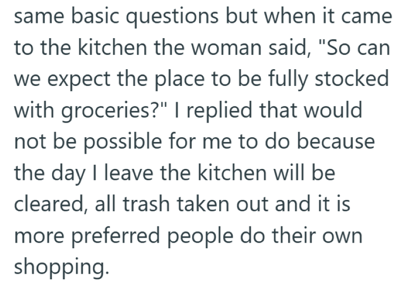 same basic questions but when it came to the kitchen the woman said, "So can we expect the place to be fully stocked with groceries?" I replied that would not be possible for me to do because the day I leave the kitchen will be cleared, all trash taken out and it is more preferred people do their own shopping.