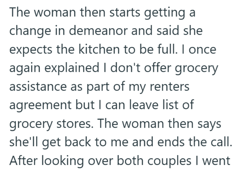 The woman then starts getting a change in demeanor and said she expects the kitchen to be full. I once again explained I don't offer grocery assistance as part of my renters agreement but I can leave list of grocery stores. The woman then says she'll get back to me and ends the call. After looking over both couples I went