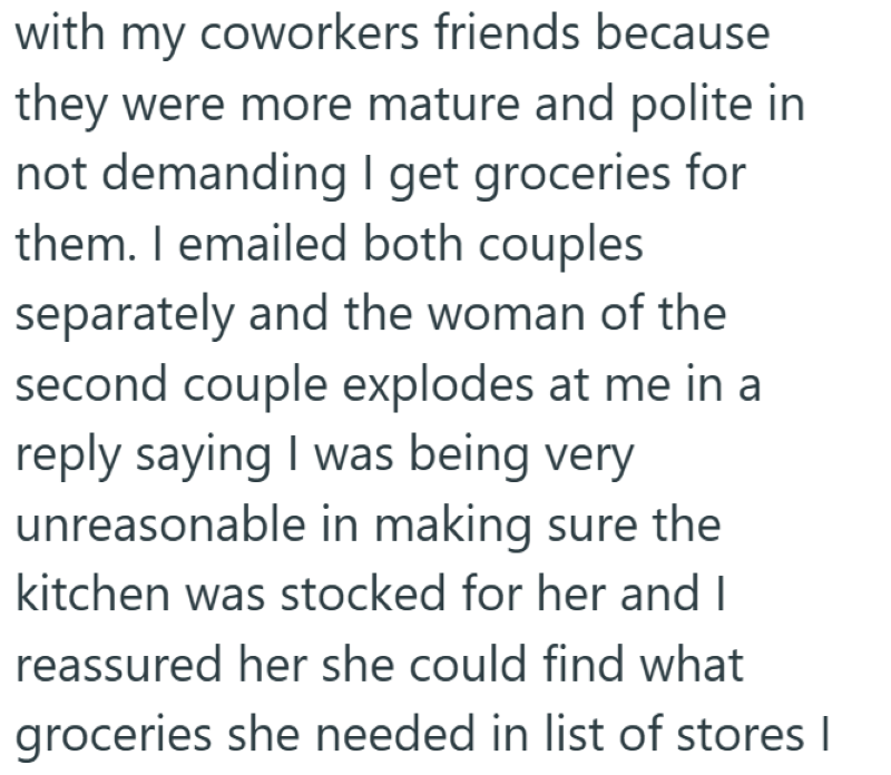 with my coworkers friends because they were more mature and polite in not demanding I get groceries for them. I emailed both couples separately and the woman of the second couple explodes at me in a reply saying I was being very unreasonable in making sure the kitchen was stocked for her and I reassured her she could find what groceries she needed in list of stores |