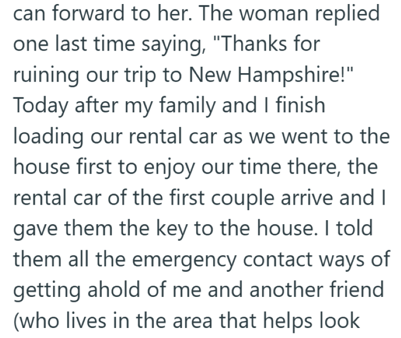 can forward to her. The woman replied one last time saying, "Thanks for ruining our trip to New Hampshire!" Today after my family and I finish loading our rental car as we went to the house first to enjoy our time there, the rental car of the first couple arrive and I gave them the key to the house. I told them all the emergency contact ways of getting ahold of me and another friend (who lives in the area that helps look