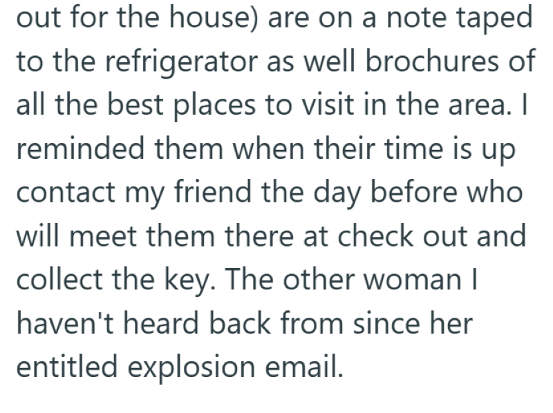 out for the house) are on a note taped to the refrigerator as well brochures of all the best places to visit in the area. I reminded them when their time is up contact my friend the day before who will meet them there at check out and collect the key. The other woman I haven't heard back from since her entitled explosion email.
