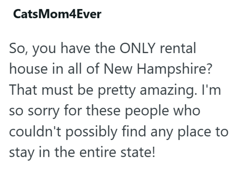 CatsMom4Ever So, you have the ONLY rental house in all of New Hampshire? That must be pretty amazing. I'm so sorry for these people who couldn't possibly find any place to stay in the entire state!