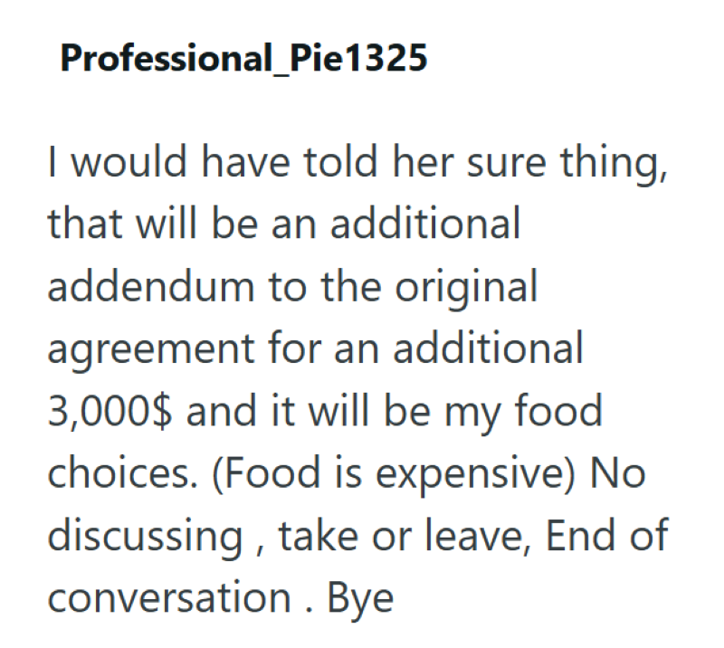 Professional_Pie1325 I would have told her sure thing, that will be an additional addendum to the original agreement for an additional 3,000$ and it will be my food choices. (Food is expensive) No discussing, take or leave, End of conversation. Bye