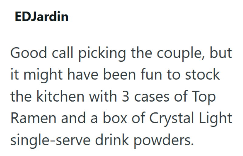EDJardin Good call picking the couple, but it might have been fun to stock the kitchen with 3 cases of Top Ramen and a box of Crystal Light single-serve drink powders.