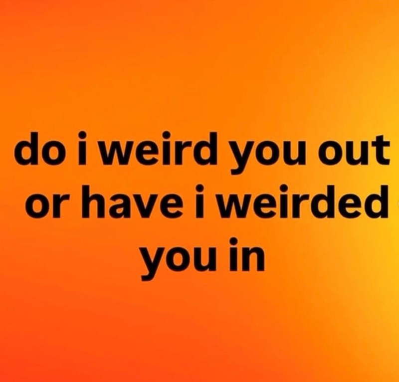 do i weird you out or have i weirded you in
