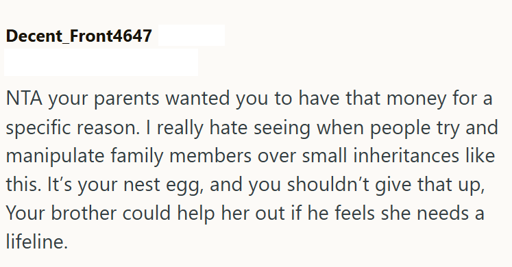 Decent_Front4647 NTA your parents wanted you to have that money for a specific reason. I really hate seeing when people try and manipulate family members over small inheritances like this. It's your nest egg, and you shouldn't give that up, Your brother could help her out if he feels she needs a lifeline.