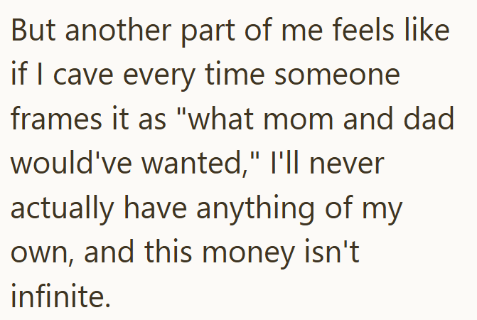 But another part of me feels like if I cave every time someone frames it as "what mom and dad would've wanted," I'll never actually have anything of my own, and this money isn't infinite.