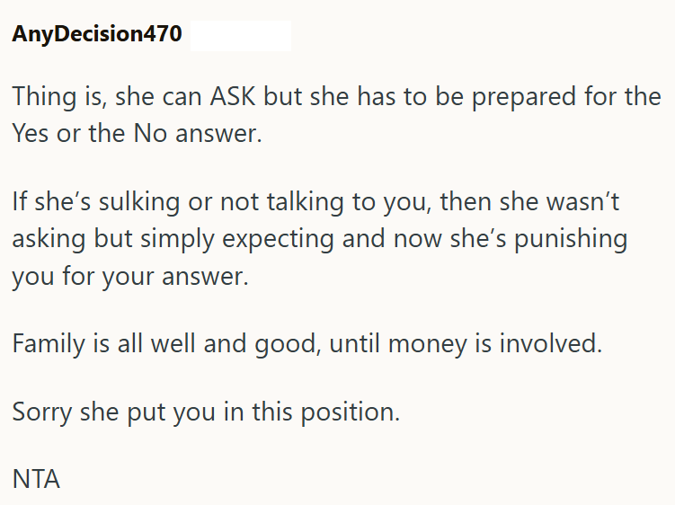 AnyDecision470 Thing is, she can ASK but she has to be prepared for the Yes or the No answer. If she's sulking or not talking to you, then she wasn't asking but simply expecting and now she's punishing you for your answer. Family is all well and good, until money is involved. Sorry she put you in this position. ΝΤΑ