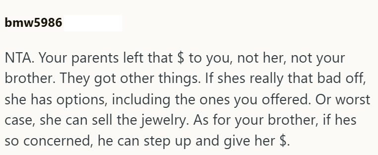 bmw5986 NTA. Your parents left that $ to you, not her, not your brother. They got other things. If shes really that bad off, she has options, including the ones you offered. Or worst case, she can sell the jewelry. As for your brother, if hes so concerned, he can step up and give her $.