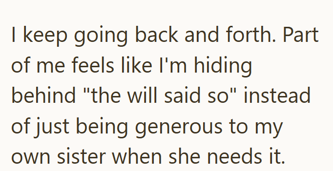 I keep going back and forth. Part of me feels like I'm hiding behind "the will said so" instead of just being generous to my own sister when she needs it.