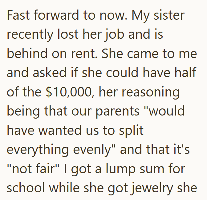 Fast forward to now. My sister recently lost her job and is behind on rent. She came to me and asked if she could have half of the $10,000, her reasoning being that our parents "would have wanted us to split everything evenly" and that it's "not fair" I got a lump sum for school while she got jewelry she