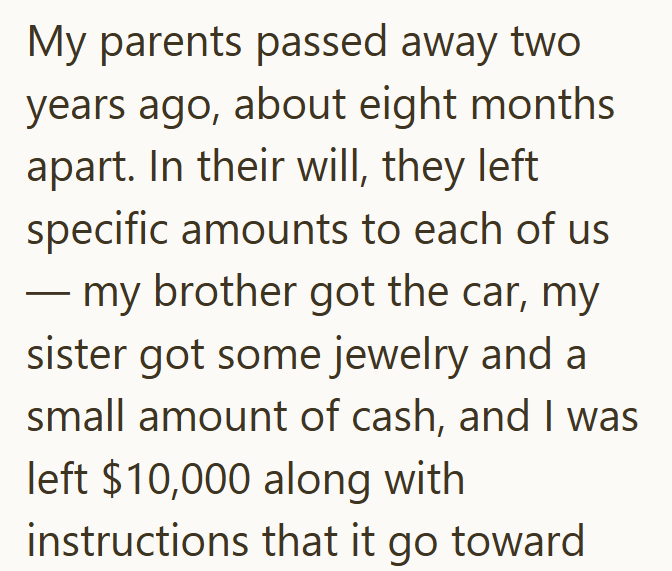 My parents passed away two years ago, about eight months apart. In their will, they left specific amounts to each of us my brother got the car, my sister got some jewelry and a small amount of cash, and I was left $10,000 along with instructions that it go toward