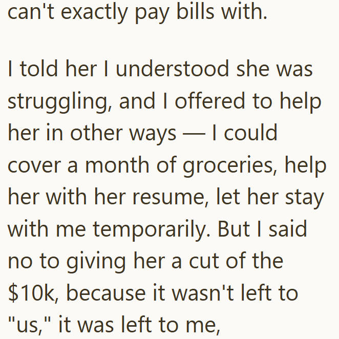 can't exactly pay bills with. - I told her I understood she was struggling, and I offered to help her in other ways — I could cover a month of groceries, help her with her resume, let her stay with me temporarily. But I said no to giving her a cut of the $10k, because it wasn't left to "us," it was left to me,