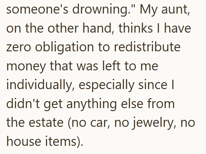 someone's drowning." My aunt, on the other hand, thinks I have zero obligation to redistribute money that was left to me individually, especially since I didn't get anything else from the estate (no car, no jewelry, no house items).