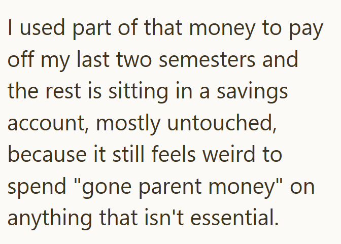I used part of that money to pay off my last two semesters and the rest is sitting in a savings account, mostly untouched, because it still feels weird to spend "gone parent money" on anything that isn't essential.