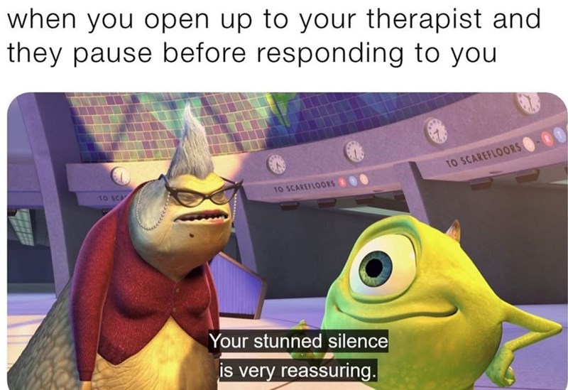 when you open up to your therapist and they pause before responding to you TO SCA TO SCAREFLOORS TO SCAREFLOORS Your stunned silence is very reassuring.