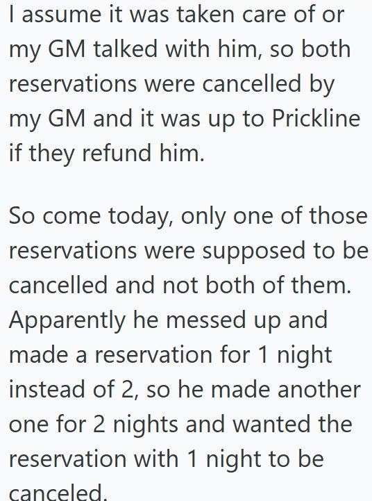 I assume it was taken care of or my GM talked with him, so both reservations were cancelled by my GM and it was up to Prickline if they refund him. So come today, only one of those reservations were supposed to be cancelled and not both of them. Apparently he messed up and made a reservation for 1 night instead of 2, so he made another one for 2 nights and wanted the reservation with 1 night to be canceled.