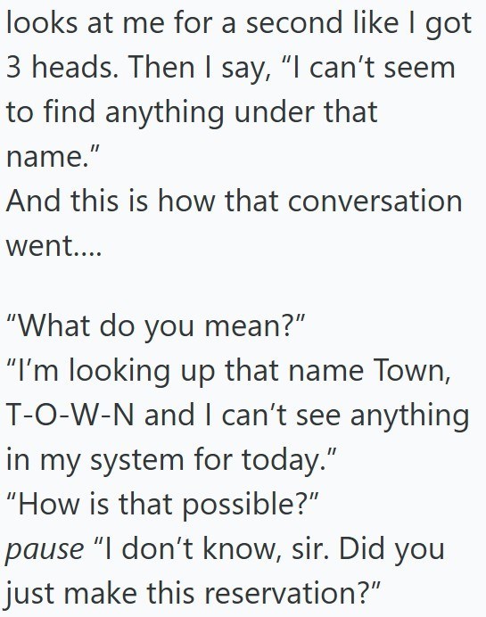 looks at me for a second like I got 3 heads. Then I say, "I can't seem to find anything under that name." And this is how that conversation went.... "What do you mean?" "I'm looking up that name Town, T-O-W-N and I can't see anything in my system for today." "How is that possible?" pause "I don't know, sir. Did you just make this reservation?"