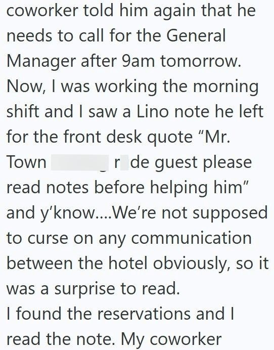 coworker told him again that he needs to call for the General Manager after 9am tomorrow. Now, I was working the morning shift and I saw a Lino note he left for the front desk quote "Mr. Town r de guest please read notes before helping him" and y'know....We're not supposed to curse on any communication between the hotel obviously, so it was a surprise to read. I found the reservations and I read the note. My coworker