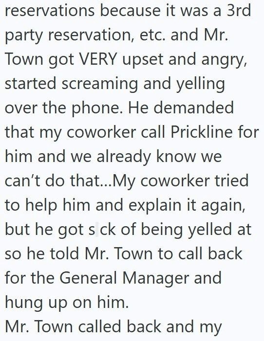 reservations because it was a 3rd party reservation, etc. and Mr. Town got VERY upset and angry, started screaming and yelling over the phone. He demanded that my coworker call Prickline for him and we already know we can't do that...My coworker tried to help him and explain it again, but he got s ck of being yelled at so he told Mr. Town to call back for the General Manager and hung up on him. Mr. Town called back and my