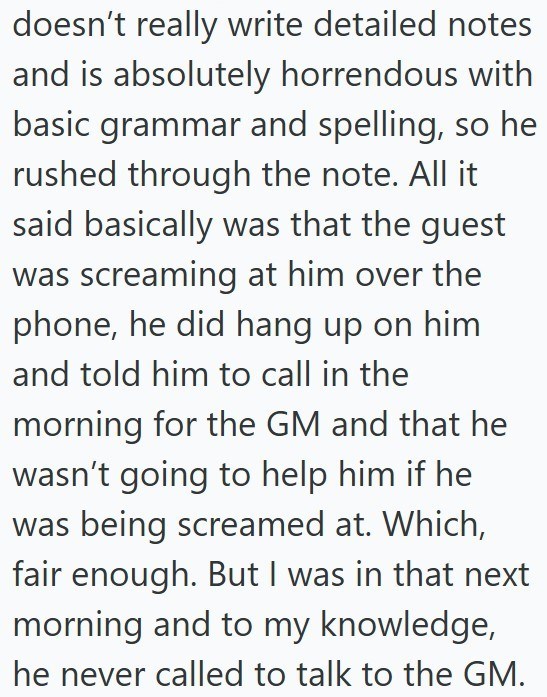doesn't really write detailed notes and is absolutely horrendous with basic grammar and spelling, so he rushed through the note. All it said basically was that the guest was screaming at him over the phone, he did hang up on him and told him to call in the morning for the GM and that he wasn't going to help him if he was being screamed at. Which, fair enough. But I was in that next morning and to my knowledge, he never called to talk to the GM.