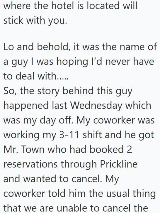 where the hotel is located will stick with you. Lo and behold, it was the name of a guy I was hoping I'd never have to deal with..... So, the story behind this guy happened last Wednesday which was my day off. My coworker was working my 3-11 shift and he got Mr. Town who had booked 2 reservations through Prickline and wanted to cancel. My coworker told him the usual thing that we are unable to cancel the
