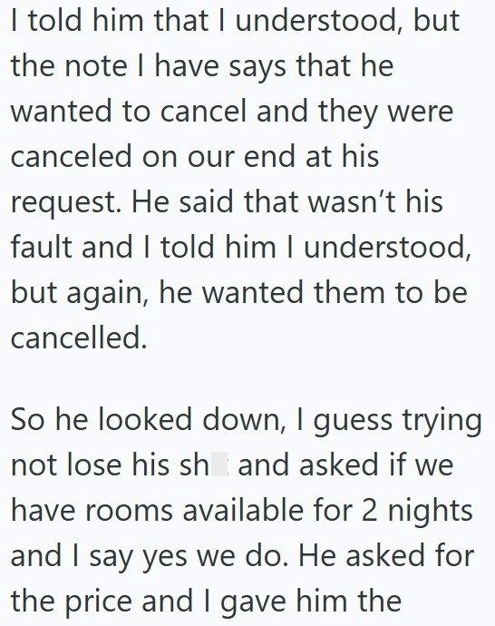 I told him that I understood, but the note I have says that he wanted to cancel and they were canceled on our end at his request. He said that wasn't his fault and I told him I understood, but again, he wanted them to be cancelled. So he looked down, I guess trying not lose his sh and asked if we have rooms available for 2 nights and I say yes we do. He asked for the price and I gave him the