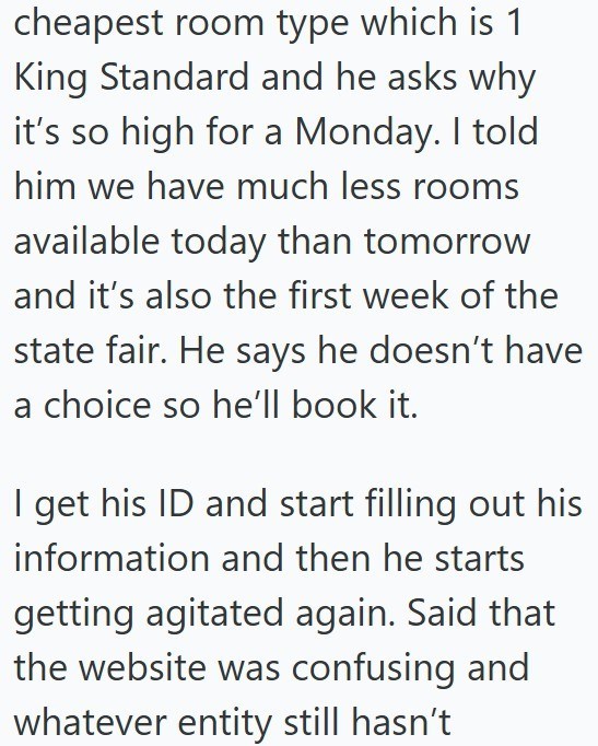 cheapest room type which is 1 King Standard and he asks why it's so high for a Monday. I told him we have much less rooms available today than tomorrow and it's also the first week of the state fair. He says he doesn't have a choice so he'll book it. I get his ID and start filling out his information and then he starts getting agitated again. Said that the website was confusing and whatever entity still hasn't
