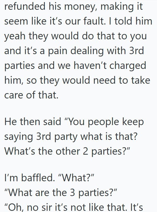 refunded his money, making it seem like it's our fault. I told him yeah they would do that to you and it's a pain dealing with 3rd parties and we haven't charged him, so they would need to take care of that. He then said "You people keep saying 3rd party what is that? What's the other 2 parties?" I'm baffled. "What?" "What are the 3 parties?" "Oh, no sir it's not like that. It's