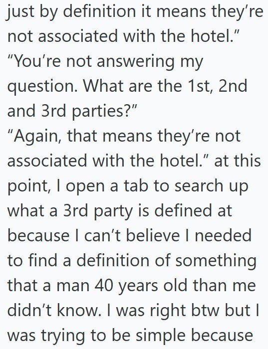 just by definition it means they're not associated with the hotel." "You're not answering my question. What are the 1st, 2nd and 3rd parties?" "Again, that means they're not associated with the hotel." at this point, I open a tab to search up what a 3rd party is defined at because I can't believe I needed to find a definition of something that a man 40 years old than me didn't know. I was right btw but I was trying to be simple because