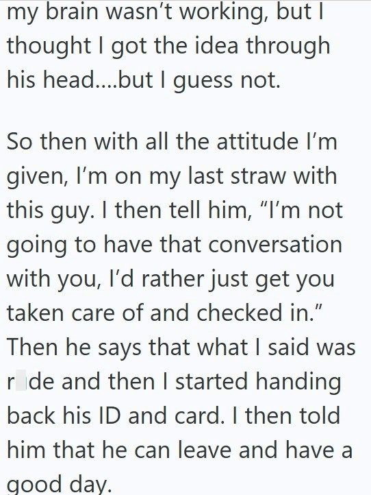 my brain wasn't working, but I thought I got the idea through his head....but I guess not. So then with all the attitude I'm given, I'm on my last straw with this guy. I then tell him, "I'm not going to have that conversation with you, I'd rather just get you taken care of and checked in." Then he says that what I said was ride and then I started handing back his ID and card. I then told him that he can leave and have a good day.